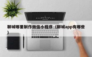 衡阳聊城哪里制作微信小程序（聊城app有哪些）